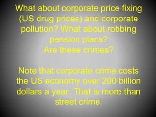 What about corporate price fixing
(US drug prices) and corporate
pollution? What about robbing
pension plans?
Are these crimes?
Note that corporate crime costs
the US economy over 200 billion
dollars a year. That is more than
street crime.
 
