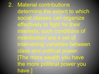 2. Material contributions
determine the extent to which
social classes can organize
effectively to fight for their
interests; such conditions of
mobilization are a set of
intervening variables between
class and political power.
[The more wealth you have
the more political power you
have.]
 