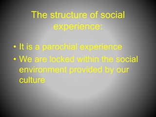 The structure of social
experience:
• It is a parochial experience
• We are locked within the social
environment provided by our
culture
 