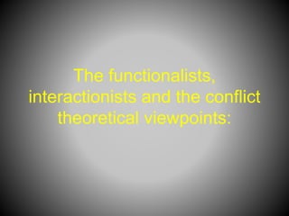 The functionalists,
interactionists and the conflict
theoretical viewpoints:
 