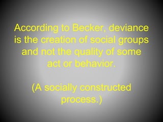 According to Becker, deviance
is the creation of social groups
and not the quality of some
act or behavior.
(A socially constructed
process.)
 