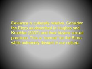 Deviance is culturally relative. Consider
the Etoro as described in Hughes and
Kroehler (2007) and their bizarre sexual
practices. This is “normal” for the Etoro
while extremely deviant in our culture.
 