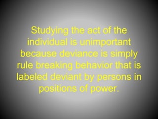 Studying the act of the
individual is unimportant
because deviance is simply
rule breaking behavior that is
labeled deviant by persons in
positions of power.
 