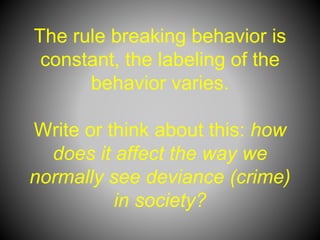 The rule breaking behavior is
constant, the labeling of the
behavior varies.
Write or think about this: how
does it affect the way we
normally see deviance (crime)
in society?
 