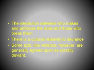 • The interaction between who makes
and enforces the rules and those who
break them.
• There is a cultural relativity to deviance
• Some acts, like violence, however, are
generally agreed upon as socially
deviant.
 