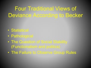 Four Traditional Views of
Deviance According to Becker
• Statistical
• Pathological
• The Question of Social Stability
(Functionalism and politics)
• The Failure to Observe Group Rules
 