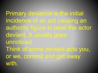 Primary deviance is the initial
incidence of an act causing an
authority figure to label the actor
deviant. It usually goes
unnoticed.
Think of some deviant acts you,
or we, commit and get away
with.
 