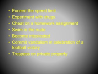 • Exceed the speed limit
• Experiment with drugs
• Cheat on a homework assignment
• Swim in the nude
• Become intoxicated
• Commit vandalism in celebration of a
football victory
• Trespass on private property
 