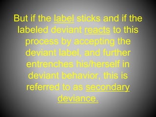 But if the label sticks and if the
labeled deviant reacts to this
process by accepting the
deviant label, and further
entrenches his/herself in
deviant behavior, this is
referred to as secondary
deviance.
 
