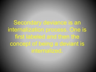 Secondary deviance is an
internalization process. One is
first labeled and then the
concept of being a deviant is
internalized.
 