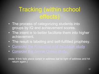 Tracking (within school
effects)
• The process of categorizing students into
groups by IQ and achievement scores.
• The intent is to better facilitate them into higher
achievement.
• The result is labeling and self-fulfilled prophesy.
• Consider the Rosenthal and Jacobson study
• Consider the Jennie Oakes study.
(note: if link fails place cursor in address bar to right of address and hit
return again.)
52
 