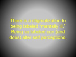 There is a stigmatization to
being labeled “mentally ill.”
Being so labeled can (and
does) alter self perceptions.
 