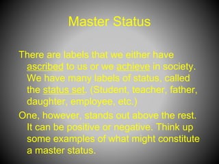 Master Status
There are labels that we either have
ascribed to us or we achieve in society.
We have many labels of status, called
the status set. (Student, teacher, father,
daughter, employee, etc.)
One, however, stands out above the rest.
It can be positive or negative. Think up
some examples of what might constitute
a master status.
 