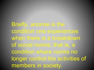 Briefly, anomie is the
condition one experiences
when there is a breakdown
of social norms; that is, a
condition where norms no
longer control the activities of
members in society.
 