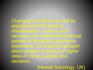 Changing conditions as well as
adjustment to life leads to
dissatisfaction, conflict, and
deviance. He observed that social
periods of disruption (economic
depression, for instance) brought
about greater anomie and higher
rates of crime, suicide, and
deviance.
(Hewett Sociology, UK)
 