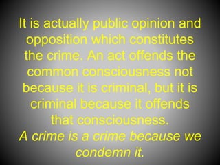 It is actually public opinion and
opposition which constitutes
the crime. An act offends the
common consciousness not
because it is criminal, but it is
criminal because it offends
that consciousness.
A crime is a crime because we
condemn it.
 