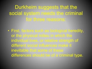 Durkheim suggests that the
social system needs the criminal
for three reasons:
• First, factors such as biological heredity,
or the physical milieu in which the
individual lives, or relative strength of
different social influences make it
inevitable that some of these
differences should be of a criminal type.
 