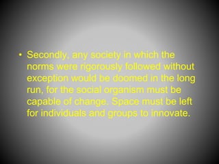 • Secondly, any society in which the
norms were rigorously followed without
exception would be doomed in the long
run, for the social organism must be
capable of change. Space must be left
for individuals and groups to innovate.
 