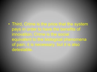 • Third, Crime is the price that the system
pays in order to have the benefits of
innovation. Crime is the social
equivalent to the biological phenomena
of pain; it is necessary, but it is also
detestable.
 