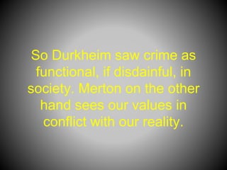 So Durkheim saw crime as
functional, if disdainful, in
society. Merton on the other
hand sees our values in
conflict with our reality.
 