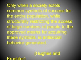 Only when a society extols
common symbols of success for
the entire population, while
structurally restricting the access
of large numbers of people to the
approved means for acquiring
these symbols, is antisocial
behavior generated.
(Hughes and
 