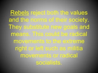 Rebels reject both the values
and the norms of their society.
They substitute new goals and
means. This could be radical
movements to the extreme
right or left such as militia
movements or radical
socialists.
 