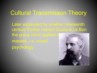 Cultural Transmisson Theory
Later expanded by another nineteenth
century thinker named Gustave Le Bon
the group mind applied to the
masses, i.e. crowd
psychology.
 