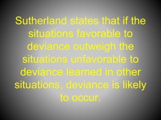 Sutherland states that if the
situations favorable to
deviance outweigh the
situations unfavorable to
deviance learned in other
situations, deviance is likely
to occur.
 