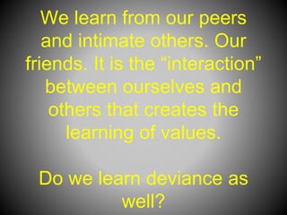 We learn from our peers
and intimate others. Our
friends. It is the “interaction”
between ourselves and
others that creates the
learning of values.
Do we learn deviance as
well?
 