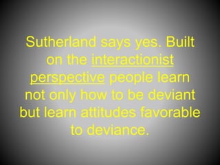 Sutherland says yes. Built
on the interactionist
perspective people learn
not only how to be deviant
but learn attitudes favorable
to deviance.
 