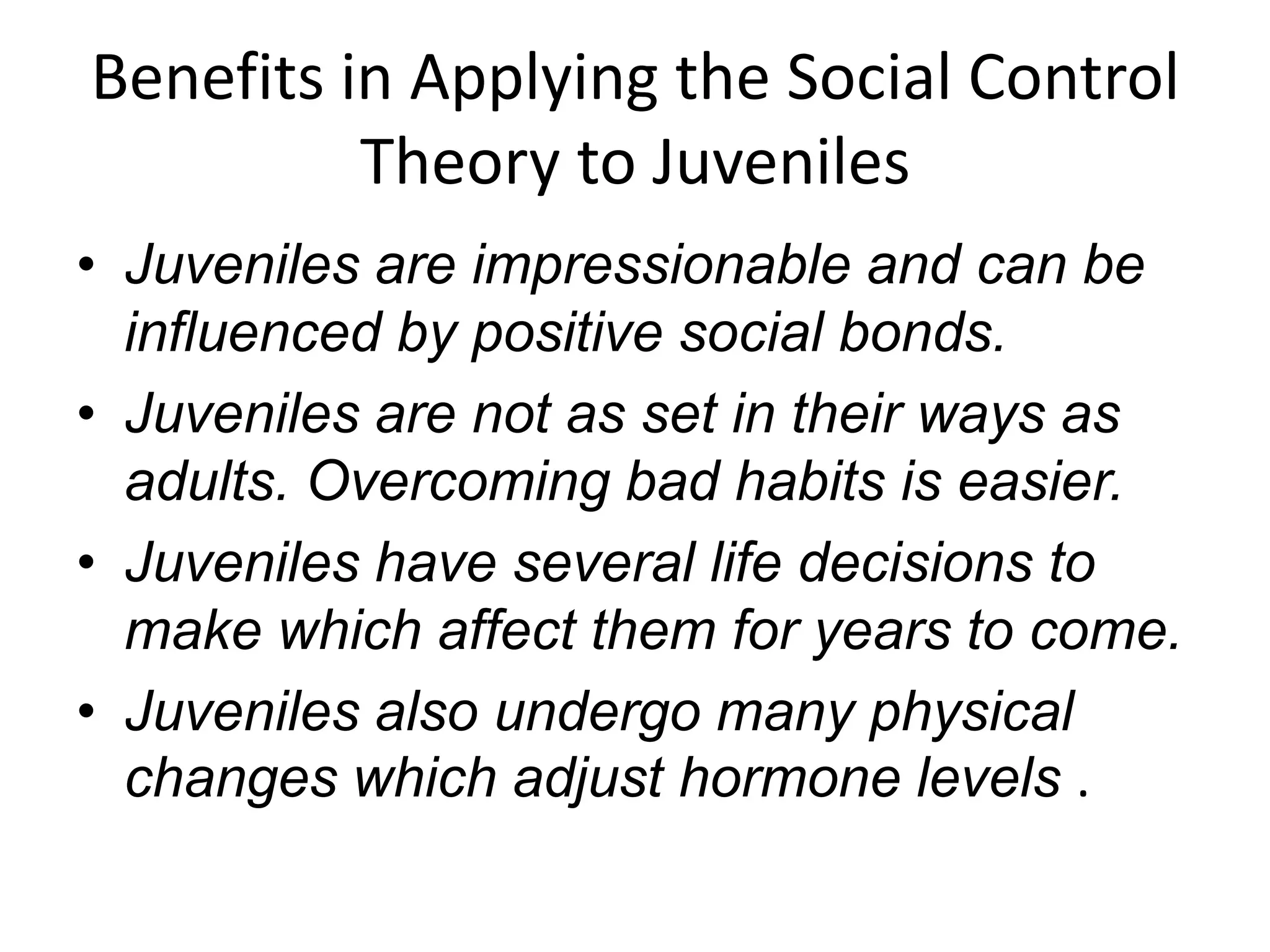 Benefits in Applying the Social Control
Theory to Juveniles
• Juveniles are impressionable and can be
influenced by positive social bonds.
• Juveniles are not as set in their ways as
adults. Overcoming bad habits is easier.
• Juveniles have several life decisions to
make which affect them for years to come.
• Juveniles also undergo many physical
changes which adjust hormone levels .
 