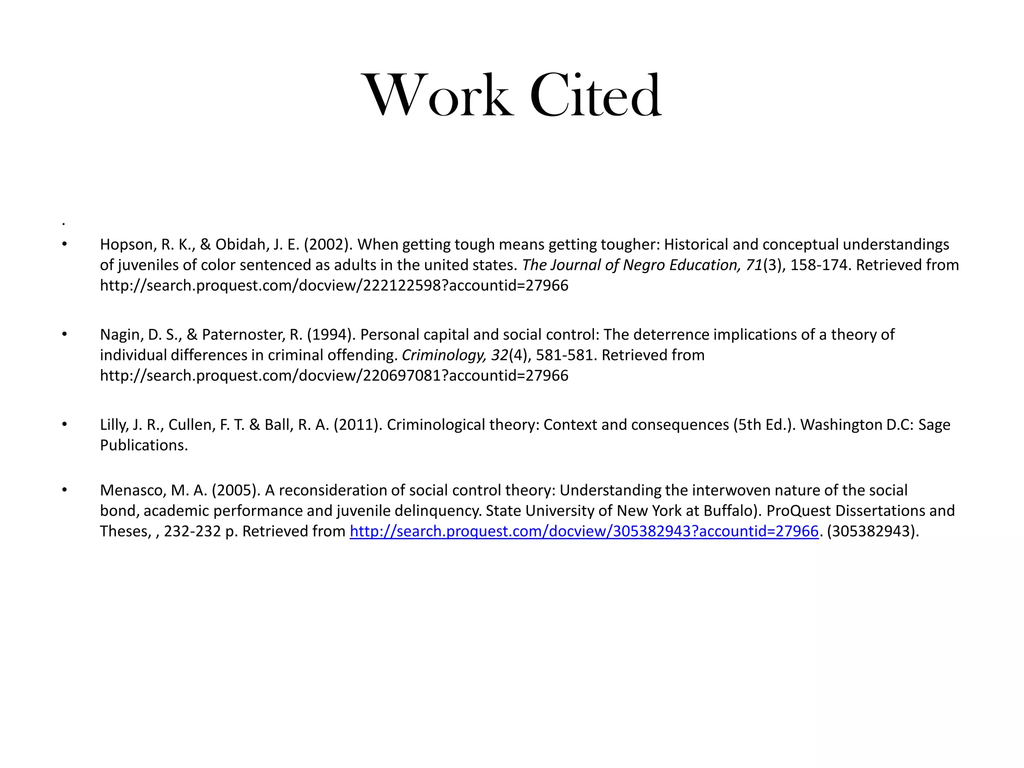 Work Cited
.
• Hopson, R. K., & Obidah, J. E. (2002). When getting tough means getting tougher: Historical and conceptual understandings
of juveniles of color sentenced as adults in the united states. The Journal of Negro Education, 71(3), 158-174. Retrieved from
http://search.proquest.com/docview/222122598?accountid=27966
• Nagin, D. S., & Paternoster, R. (1994). Personal capital and social control: The deterrence implications of a theory of
individual differences in criminal offending. Criminology, 32(4), 581-581. Retrieved from
http://search.proquest.com/docview/220697081?accountid=27966
• Lilly, J. R., Cullen, F. T. & Ball, R. A. (2011). Criminological theory: Context and consequences (5th Ed.). Washington D.C: Sage
Publications.
• Menasco, M. A. (2005). A reconsideration of social control theory: Understanding the interwoven nature of the social
bond, academic performance and juvenile delinquency. State University of New York at Buffalo). ProQuest Dissertations and
Theses, , 232-232 p. Retrieved from http://search.proquest.com/docview/305382943?accountid=27966. (305382943).
 