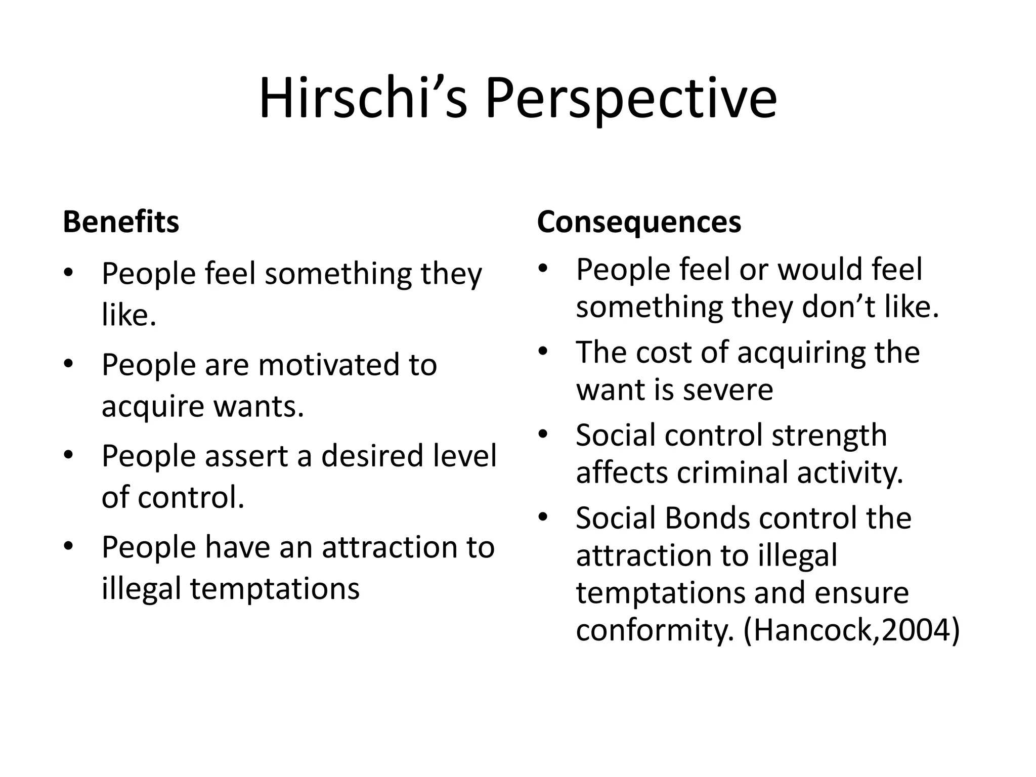 Hirschi’s Perspective
Benefits
• People feel something they
like.
• People are motivated to
acquire wants.
• People assert a desired level
of control.
• People have an attraction to
illegal temptations
Consequences
• People feel or would feel
something they don’t like.
• The cost of acquiring the
want is severe
• Social control strength
affects criminal activity.
• Social Bonds control the
attraction to illegal
temptations and ensure
conformity. (Hancock,2004)
 