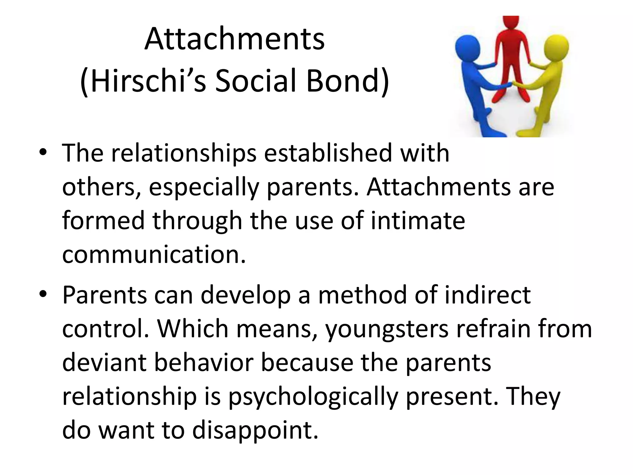 Attachments
(Hirschi’s Social Bond)
• The relationships established with
others, especially parents. Attachments are
formed through the use of intimate
communication.
• Parents can develop a method of indirect
control. Which means, youngsters refrain from
deviant behavior because the parents
relationship is psychologically present. They
do want to disappoint.
 