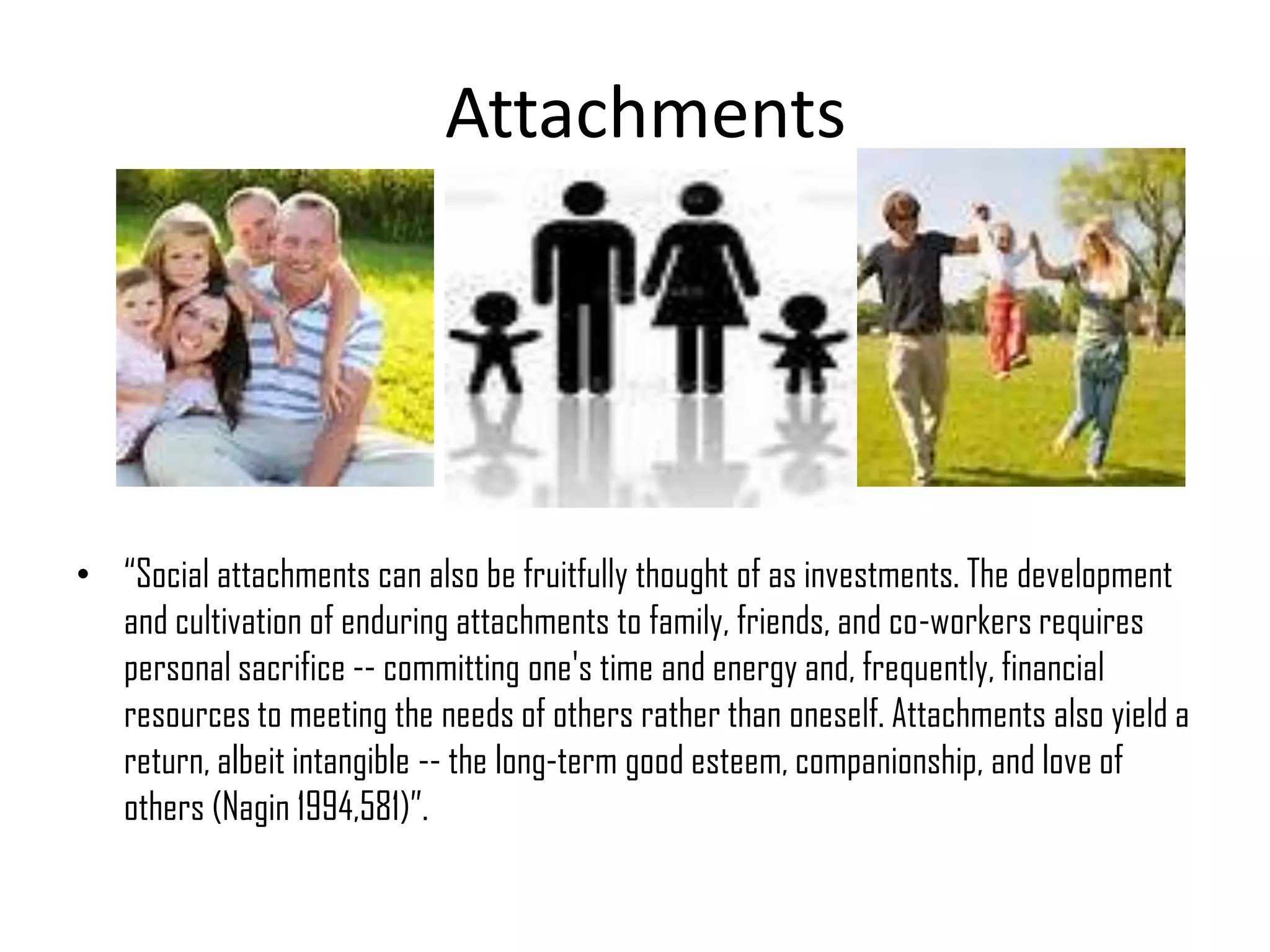 Attachments
• “Social attachments can also be fruitfully thought of as investments. The development
and cultivation of enduring attachments to family, friends, and co-workers requires
personal sacrifice -- committing one's time and energy and, frequently, financial
resources to meeting the needs of others rather than oneself. Attachments also yield a
return, albeit intangible -- the long-term good esteem, companionship, and love of
others (Nagin 1994,581)”.
 