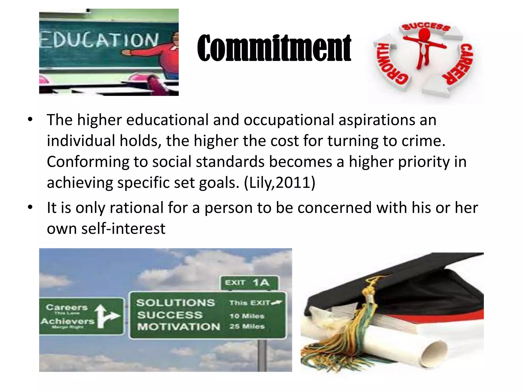 Commitment
• The higher educational and occupational aspirations an
individual holds, the higher the cost for turning to crime.
Conforming to social standards becomes a higher priority in
achieving specific set goals. (Lily,2011)
• It is only rational for a person to be concerned with his or her
own self-interest
 