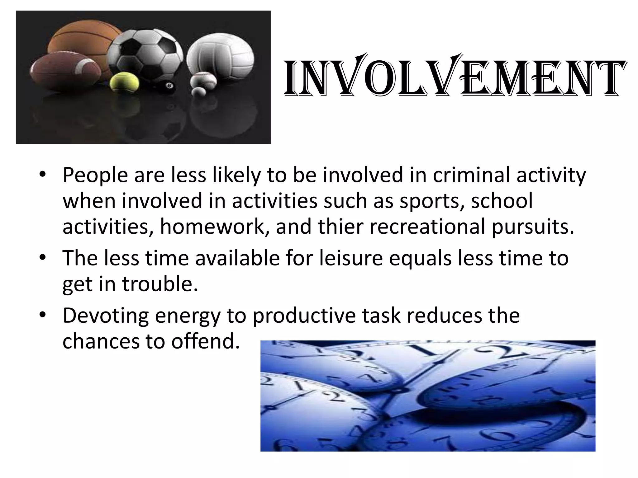 Involvement
• People are less likely to be involved in criminal activity
when involved in activities such as sports, school
activities, homework, and thier recreational pursuits.
• The less time available for leisure equals less time to
get in trouble.
• Devoting energy to productive task reduces the
chances to offend.
 