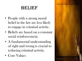 Belief
• People with a strong moral
belief in the law are less likely
to engage in criminal activity.
• Beliefs are based on a constant
social reinforcement.
• A fundamental understanding
of right and wrong is crucial to
reducing criminal activity.
• Core Values
 