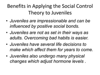 Benefits in Applying the Social Control
Theory to Juveniles
• Juveniles are impressionable and can be
influenced by positive social bonds.
• Juveniles are not as set in their ways as
adults. Overcoming bad habits is easier.
• Juveniles have several life decisions to
make which affect them for years to come.
• Juveniles also undergo many physical
changes which adjust hormone levels .
 