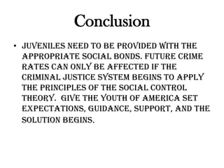 Conclusion
• Juveniles need to be provided with the
appropriate social bonds. Future crime
rates can only be affected if the
Criminal Justice System begins to apply
the principles of the Social Control
Theory. Give the youth of America set
expectations, guidance, support, and the
solution begins.
 