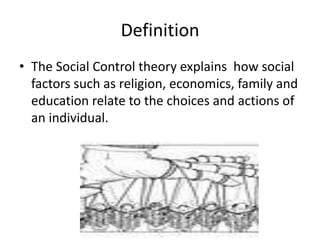Definition
• The Social Control theory explains how social
factors such as religion, economics, family and
education relate to the choices and actions of
an individual.
 