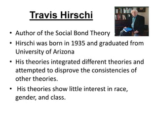 Travis Hirschi
• Author of the Social Bond Theory
• Hirschi was born in 1935 and graduated from
University of Arizona
• His theories integrated different theories and
attempted to disprove the consistencies of
other theories.
• His theories show little interest in race,
gender, and class.
 