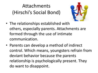 Attachments
(Hirschi’s Social Bond)
• The relationships established with
others, especially parents. Attachments are
formed through the use of intimate
communication.
• Parents can develop a method of indirect
control. Which means, youngsters refrain from
deviant behavior because the parents
relationship is psychologically present. They
do want to disappoint.
 