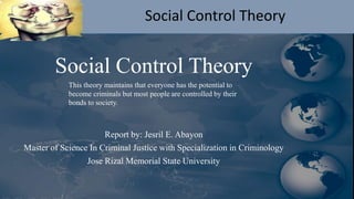 Social Control Theory
Social Control Theory
Report by: Jesril E. Abayon
Master of Science In Criminal Justice with Specialization in Criminology
Jose Rizal Memorial State University
This theory maintains that everyone has the potential to
become criminals but most people are controlled by their
bonds to society.
 