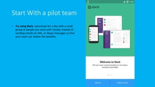 Start With a pilot team
• Try using Slack, exclusively for a day with a small
group of people you work with closely, instead of
sending emails (or IMs, or Skype messages so that
your team can realize the benefits.
 