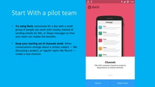 Start With a pilot team
• Try using Slack, exclusively for a day with a small
group of people you work with closely, instead of
sending emails (or IMs, or Skype messages so that
your team can realize the benefits.
• Keep your starting set of channels small. When
conversations emerge about a certain subject — like
discussing a project, or regular topics like #lunch —
create a new channel.
 
