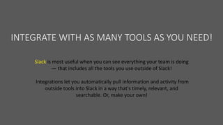 INTEGRATE WITH AS MANY TOOLS AS YOU NEED!
Slack is most useful when you can see everything your team is doing
— that includes all the tools you use outside of Slack!
Integrations let you automatically pull information and activity from
outside tools into Slack in a way that's timely, relevant, and
searchable. Or, make your own!
 