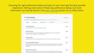 Choosing the right preferences helps everyone on your team get the best possible
experience. We’ll go over some of these key preferences below, but more
information can also be found in the Team Settings section of our Help Center.
 