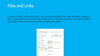 Files and Links
It’s easy to share a file within Slack - you can drag and drop from your computer, upload a
file, or paste links from services like Google Drive or Dropbox. Similarly, we make it easy to
share web content like articles, tweets, images, and video.
 