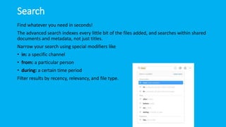 Search
Find whatever you need in seconds!
The advanced search indexes every little bit of the files added, and searches within shared
documents and metadata, not just titles.
Narrow your search using special modifiers like
• in: a specific channel
• from: a particular person
• during: a certain time period
Filter results by recency, relevancy, and file type.
 